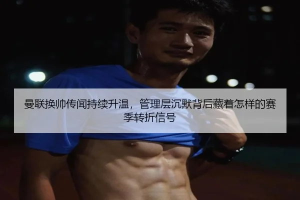 曼联换帅传闻持续升温，管理层沉默背后藏着怎样的赛季转折信号